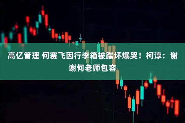 高亿管理 何赛飞因行李箱被踹坏爆哭！柯淳：谢谢何老师包容