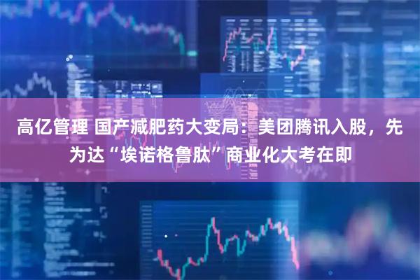 高亿管理 国产减肥药大变局：美团腾讯入股，先为达“埃诺格鲁肽”商业化大考在即