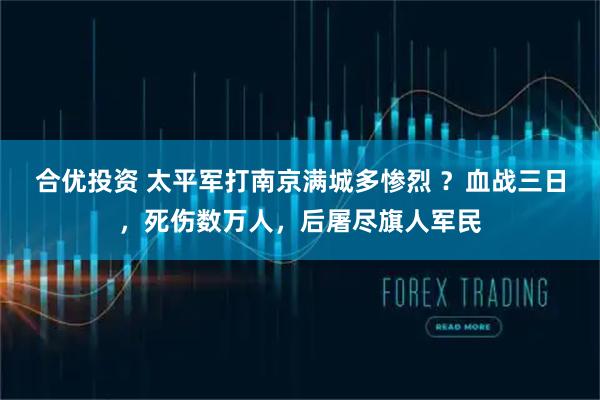 合优投资 太平军打南京满城多惨烈 ？血战三日，死伤数万人，后屠尽旗人军民