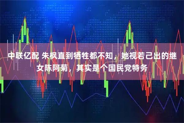 中联亿配 朱枫直到牺牲都不知，她视若己出的继女陈阿菊，其实是个国民党特务