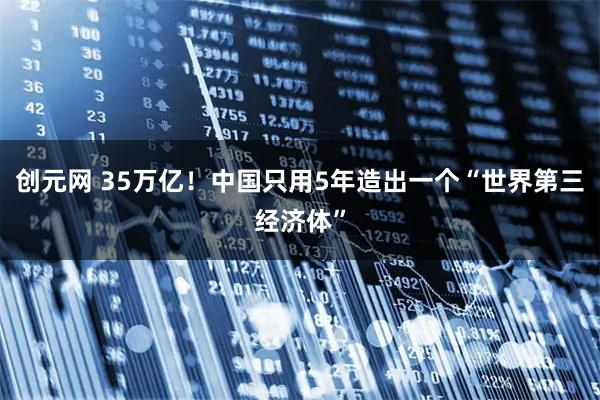 创元网 35万亿！中国只用5年造出一个“世界第三经济体”