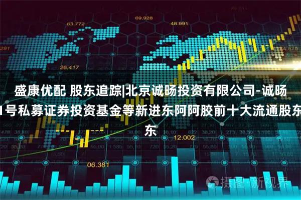 盛康优配 股东追踪|北京诚旸投资有限公司-诚旸1号私募证券投资基金等新进东阿阿胶前十大流通股东