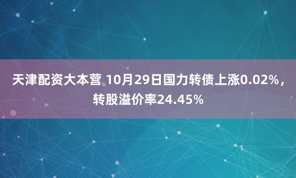 天津配资大本营 10月29日国力转债上涨0.02%，转股溢价率24.45%
