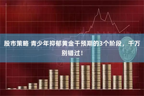 股市策略 青少年抑郁黄金干预期的3个阶段，千万别错过！