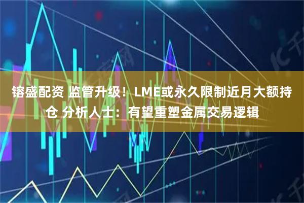镕盛配资 监管升级！LME或永久限制近月大额持仓 分析人士：有望重塑金属交易逻辑