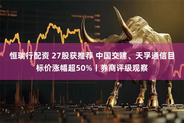 恒瑞行配资 27股获推荐 中国交建、天孚通信目标价涨幅超50%丨券商评级观察