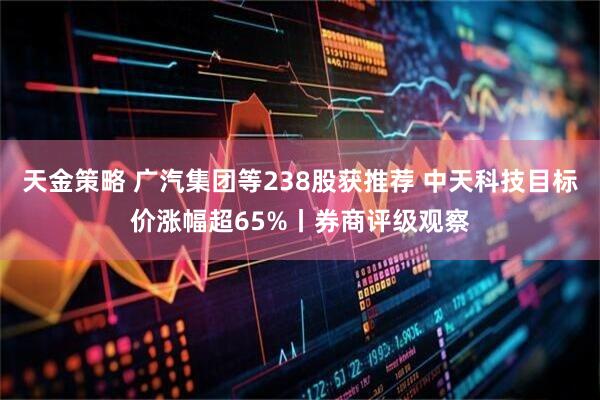 天金策略 广汽集团等238股获推荐 中天科技目标价涨幅超65%丨券商评级观察