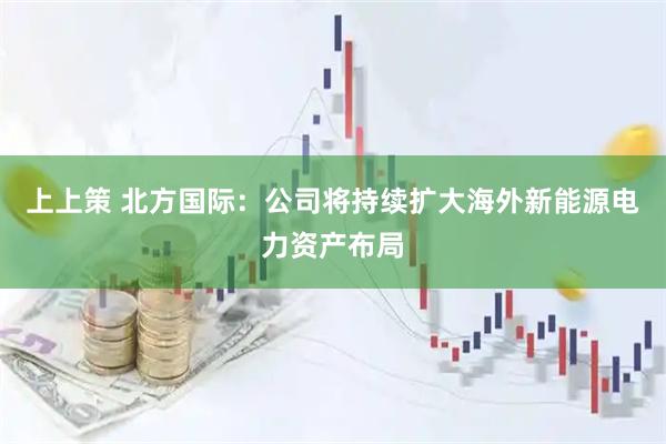 上上策 北方国际：公司将持续扩大海外新能源电力资产布局