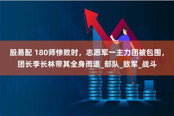 股易配 180师惨败时，志愿军一主力团被包围，团长李长林带其全身而退_部队_敌军_战斗