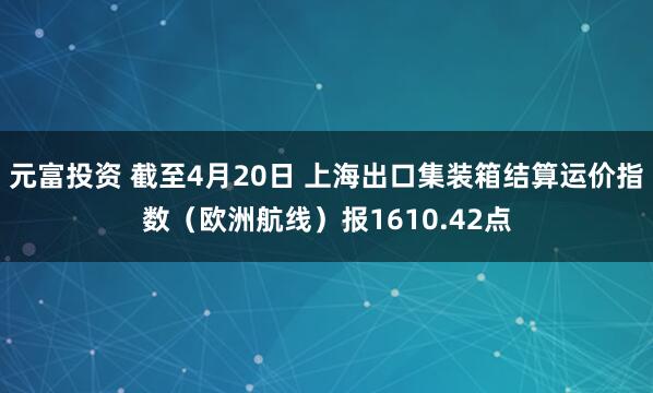 元富投资 截至4月20日 上海出口集装箱结算运价指数（欧洲航线）报1610.42点